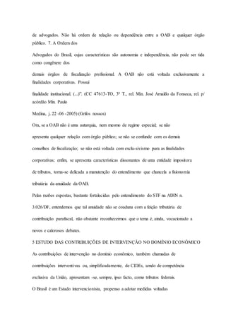 de advogados. Não há ordem de relação ou dependência entre a OAB e qualquer órgão 
público. 7. A Ordem dos 
Advogados do Brasil, cujas características são autonomia e independência, não pode ser tida 
como congênere dos 
demais órgãos de fiscalização profissional. A OAB não está voltada exclusivamente a 
finalidades corporativas. Possui 
finalidade institucional. (...)”. (CC 47613-TO, 3ª T., rel. Min. José Arnaldo da Fonseca, rel. p/ 
acórdão Min. Paulo 
Medina, j. 22 -06 -2005) (Grifos nossos) 
Ora, se a OAB não é uma autarquia, nem mesmo de regime especial; se não 
apresenta qualquer relação com órgão público; se não se confunde com os demais 
conselhos de fiscalização; se não está voltada com exclu-sivismo para as finalidades 
corporativas; enfim, se apresenta características dissonantes de uma entidade impositora 
de tributos, torna-se delicada a manutenção do entendimento que chancela a fisionomia 
tributária da anuidade da OAB. 
Pelas razões expostas, bastante fortalecidas pelo entendimento do STF na ADIN n. 
3.026/DF, entendemos que tal anuidade não se coaduna com a feição tributária de 
contribuição parafiscal, não obstante reconhecermos que o tema é, ainda, vocacionado a 
novos e calorosos debates. 
5 ESTUDO DAS CONTRIBUIÇÕES DE INTERVENÇÃO NO DOMÍNIO ECONÔMICO 
As contribuições de intervenção no domínio econômico, também chamadas de 
contribuições interventivas ou, simplificadamente, de CIDEs, sendo de competência 
exclusiva da União, apresentam -se, sempre, ipso facto, como tributos federais. 
O Brasil é um Estado intervencionista, propenso a adotar medidas voltadas 
 