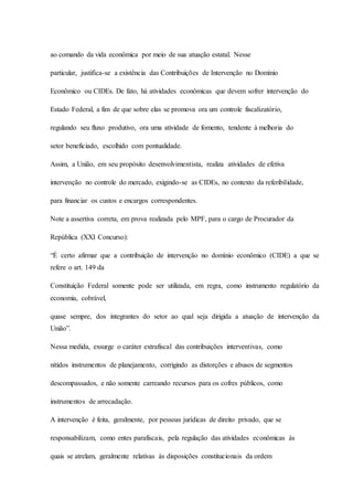 ao comando da vida econômica por meio de sua atuação estatal. Nesse 
particular, justifica-se a existência das Contribuições de Intervenção no Domínio 
Econômico ou CIDEs. De fato, há atividades econômicas que devem sofrer intervenção do 
Estado Federal, a fim de que sobre elas se promova ora um controle fiscalizatório, 
regulando seu fluxo produtivo, ora uma atividade de fomento, tendente à melhoria do 
setor beneficiado, escolhido com pontualidade. 
Assim, a União, em seu propósito desenvolvimentista, realiza atividades de efetiva 
intervenção no controle do mercado, exigindo-se as CIDEs, no contexto da referibilidade, 
para financiar os custos e encargos correspondentes. 
Note a assertiva correta, em prova realizada pelo MPF, para o cargo de Procurador da 
República (XXI Concurso): 
“É certo afirmar que a contribuição de intervenção no domínio econômico (CIDE) a que se 
refere o art. 149 da 
Constituição Federal somente pode ser utilizada, em regra, como instrumento regulatório da 
economia, cobrável, 
quase sempre, dos integrantes do setor ao qual seja dirigida a atuação de intervenção da 
União”. 
Nessa medida, exsurge o caráter extrafiscal das contribuições interventivas, como 
nítidos instrumentos de planejamento, corrigindo as distorções e abusos de segmentos 
descompassados, e não somente carreando recursos para os cofres públicos, como 
instrumentos de arrecadação. 
A intervenção é feita, geralmente, por pessoas jurídicas de direito privado, que se 
responsabilizam, como entes parafiscais, pela regulação das atividades econômicas às 
quais se atrelam, geralmente relativas às disposições constitucionais da ordem 
 