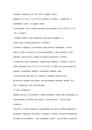 econômica e financeira (art. 170, I a IX, e seguintes da CF). 
Segundo o art. 149, § 2º, I, II e III, CF, aplicam-se às CIDEs – e, igualmente, às 
contribuições sociais – as seguintes regras: 
1. não incidirão sobre as receitas decorrentes de exportação (ver art. 149, § 2º, I, CF 
– EC n. 33/2001); 
2. incidirão também sobre a importação de produtos estrangeiros ou 
serviços (nova redação dada pela EC n. 42/2003); 
3. poderão ter alíquotas: (I) ad valorem, tendo por base o faturamento, a receita 
bruta ou o valor da operação e, no caso de importação, o valor aduaneiro; ou (II) 
específica, tendo por base a unidade de medida adotada (EC n. 33/2001); 
4. obedecerão a todos os princípios constitucionais tributários, ressalvado o caso da 
CIDE-Combustível (art. 177, § 4º, I, “b”, CF; EC n. 33/2001), que passa ao largo dos 
princípios da legalidade tributária e anterioridade tributária anual; 
5. poderão incidir uma única vez, conforme a estipulação prevista em lei. 
Há dois bons exemplos deste tributo, que aqui reputamos pertinente detalhar: (I) a 
Cide -Combustíveis e (II) a Cide -Royalties. 
5.1 Cide -Combustíveis 
Instituída pela Lei n. 10.336/2001, a CIDE-Combustíveis incide sobre a importação e a 
comercialização de petróleo e gás natural – e seus derivados –, e álcool etílico 
combustível. 
Com a EC n. 42/2003, permitiu-se a possibilidade de criação da CIDE-Combustíveis, 
alcançando a importação de produtos estrangeiros e serviços, em razão do alargamento 
do campo de sua incidência – e das contribuições sociais –, que até então se atrelavam 
 