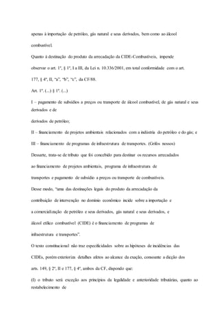 apenas à importação de petróleo, gás natural e seus derivados, bem como ao álcool 
combustível. 
Quanto à destinação do produto da arrecadação da CIDE-Combustíveis, impende 
observar o art. 1º, § 1º, I a III, da Lei n. 10.336/2001, em total conformidade com o art. 
177, § 4º, II, “a”, “b”, “c”, da CF/88. 
Art. 1º. (...) § 1º. (...) 
I – pagamento de subsídios a preços ou transporte de álcool combustível, de gás natural e seus 
derivados e de 
derivados de petróleo; 
II – financiamento de projetos ambientais relacionados com a indústria do petróleo e do gás; e 
III – financiamento de programas de infraestrutura de transportes. (Grifos nossos) 
Dessarte, trata-se de tributo que foi concebido para destinar os recursos arrecadados 
ao financiamento de projetos ambientais, programa de infraestrutura de 
transportes e pagamento de subsídio a preços ou transporte de combustíveis. 
Desse modo, “uma das destinações legais do produto da arrecadação da 
contribuição de intervenção no domínio econômico incide sobre a importação e 
a comercialização de petróleo e seus derivados, gás natural e seus derivados, e 
álcool etílico combustível (CIDE) é o financiamento de programas de 
infraestrutura e transportes”. 
O texto constitucional não traz especificidades sobre as hipóteses de incidências das 
CIDEs, porém exterioriza detalhes afetos ao alcance da exação, consoante a dicção dos 
arts. 149, § 2º, II e 177, § 4º, ambos da CF, dispondo que: 
(I) o tributo será exceção aos princípios da legalidade e anterioridade tributárias, quanto ao 
restabelecimento de 
 