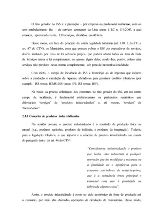 O fato gerador do ISS é a prestação – por empresa ou profissional autônomo, com ou 
sem estabelecimento fixo – de serviços constantes da Lista anexa à LC n. 116/2003, a qual 
enumera, aproximadamente, 230 serviços, divididos em 40 itens. 
Desse modo, em face do princípio da estrita legalidade tributária (art. 150, I, da CF; e 
art. 97 do CTN), os Municípios, para que possam cobrar o ISS dos prestadores de serviços, 
devem instituí-lo por meio de lei ordinária própria, que poderá adotar todos os itens da Lista 
de Serviços anexa à lei complementar, ou apenas alguns deles, sendo-lhes, porém, defeso criar 
serviços não previstos nessa norma complementar, sob pena de inconstitucionalidade. 
Com efeito, o campo de incidência do ISS é fronteiriço ao de impostos que incidem 
sobre a produção e circulação de riquezas, abrindo-se para possíveis conflitos tributários (por 
exemplo: ISS versus ICMS; ISS versus IPI; ISS versus IOF). 
Na busca da precisa delimitação dos contornos do fato gerador do ISS, em seu estrito 
campo de incidência, é fundamental estabelecermos os parâmetros semânticos que 
diferenciam “serviços” de “produtos industrializados” e, até mesmo, “serviços” de 
“mercadorias”. 
2.3.1 Conceito de produtos industrializados 
No sentido comum, o produto industrializado é o resultado da produção física ou 
mental (v.g., produtos agrícolas, produtos da indústria; e produtos da imaginação). Todavia, 
para a legislação tributária, o que importa é o conceito de produto industrializado que consta 
do parágrafo único do art. 46 do CTN: 
“Considera-se industrializado o produto 
que tenha sido submetido a qualquer 
operação que lhe modifique a natureza ou 
a finalidade ou o aperfeiçoa para o 
consumo servindo-se de matéria-prima, 
que é a substância bruta principal e 
essencial com que é produzida ou 
fabricada alguma coisa”. 
Assim, o produto industrializado é posto no ciclo econômico da fonte de produção até 
o consumo, por meio das chamadas operações de circulação de mercadorias. Desse modo, 
 