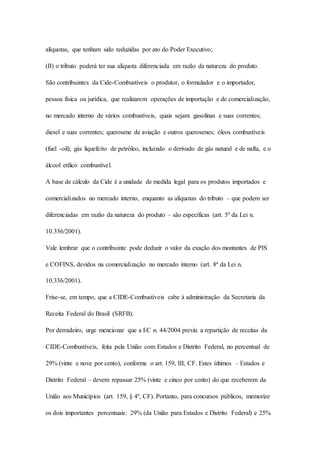 alíquotas, que tenham sido reduzidas por ato do Poder Executivo; 
(II) o tributo poderá ter sua alíquota diferenciada em razão da natureza do produto. 
São contribuintes da Cide-Combustíveis o produtor, o formulador e o importador, 
pessoa física ou jurídica, que realizarem operações de importação e de comercialização, 
no mercado interno de vários combustíveis, quais sejam: gasolinas e suas correntes; 
diesel e suas correntes; querosene de aviação e outros querosenes; óleos combustíveis 
(fuel -oil); gás liquefeito de petróleo, incluindo o derivado de gás natural e de nafta, e o 
álcool etílico combustível. 
A base de cálculo da Cide é a unidade de medida legal para os produtos importados e 
comercializados no mercado interno, enquanto as alíquotas do tributo – que podem ser 
diferenciadas em razão da natureza do produto – são específicas (art. 5º da Lei n. 
10.336/2001). 
Vale lembrar que o contribuinte pode deduzir o valor da exação dos montantes de PIS 
e COFINS, devidos na comercialização no mercado interno (art. 8º da Lei n. 
10.336/2001). 
Frise-se, em tempo, que a CIDE-Combustíveis cabe à administração da Secretaria da 
Receita Federal do Brasil (SRFB). 
Por derradeiro, urge mencionar que a EC n. 44/2004 previu a repartição de receitas da 
CIDE-Combustíveis, feita pela União com Estados e Distrito Federal, no percentual de 
29% (vinte e nove por cento), conforme o art. 159, III, CF. Estes últimos – Estados e 
Distrito Federal – devem repassar 25% (vinte e cinco por cento) do que receberem da 
União aos Municípios (art. 159, § 4º, CF). Portanto, para concursos públicos, memorize 
os dois importantes percentuais: 29% (da União para Estados e Distrito Federal) e 25% 
 