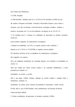 (dos Estados para Municípios). 
5.2 CIDE -Royalties 
A CIDE-Royalties, instituída pela Lei n. 10.168, de 29 de dezembro de 2000, tem por 
fim atender o Programa de Estímulo à Interação Universidade-Empresa para o Apoio à 
Inovação, com o fito de fomentar o desenvolvimento tecnológico brasileiro, mediante o 
incentivo da pesquisa (art. 1º), em total ratificação do disposto no art. 214, IV, CF. 
“A lei brasileira prevê a cobrança de contribuição de intervenção no domínio econômico, 
devida por 
pessoa jurídica adquirente de conhecimentos tecnológicos”. 
A alíquota da contribuição é de 10%, e os sujeitos passivos serão, conforme o 
disposto no art. 2º da Lei n. 10.168/2000, as seguintes pessoas jurídicas: 
(I) a detentora de licença de uso ou adquirente de conhecimentos tecnológicos; 
(II) a signatária de contratos; 
(II.a) que impliquem transferência de tecnologia firmados com residentes ou domiciliados no 
exterior; ou 
(II.b) que tenham por objeto serviços técnicos e de assistência administrativa, a serem 
prestados por residentes ou 
domiciliados no exterior; e, por fim, 
(III) a que pagar, creditar, entregar, empregar ou remeter royalties, a qualquer título, a 
beneficiários residentes ou 
domiciliados no exterior, pelos contratos de transferência mencionados. (Grifos nossos) 
Por fim, frise-se que a CIDE-Royalties cabe à administração da Secretaria da Receita 
Federal do Brasil (SRFB). 
5.3 Outras contribuições de intervenção no domínio econômico (CIDEs) 
 