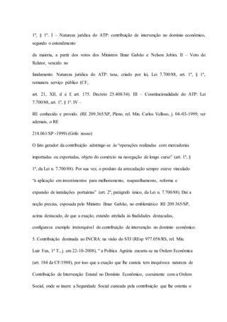 1º, § 1º. I – Natureza jurídica do ATP: contribuição de intervenção no domínio econômico, 
segundo o entendimento 
da maioria, a partir dos votos dos Ministros Ilmar Galvão e Nelson Jobim. II – Voto do 
Relator, vencido no 
fundamento. Natureza jurídica do ATP: taxa, criado por lei, Lei 7.700/88, art. 1º, § 1º, 
remunera serviço público (CF, 
art. 21, XII, d e f; art. 175. Decreto 25.408/34). III – Constitucionalidade do ATP: Lei 
7.700/88, art. 1º, § 1º. IV – 
RE conhecido e provido. (RE 209.365/SP, Pleno, rel. Min. Carlos Velloso, j. 04-03-1999; ver 
ademais, o RE 
218.061/SP -1999) (Grifo nosso) 
O fato gerador da contribuição adstringe-se às “operações realizadas com mercadorias 
importadas ou exportadas, objeto do comércio na navegação de longo curso” (art. 1º, § 
1º, da Lei n. 7.700/88). Por sua vez, o produto da arrecadação sempre esteve vinculado 
“à aplicação em investimentos para melhoramento, reaparelhamento, reforma e 
expansão de instalações portuárias” (art. 2º, parágrafo único, da Lei n. 7.700/88). Daí a 
noção precisa, esposada pelo Ministro Ilmar Galvão, no emblemático RE 209.365/SP, 
acima destacado, de que a exação, estando atrelada às finalidades destacadas, 
configurava exemplo irretorquível de contribuição de intervenção no domínio econômico. 
5. Contribuição destinada ao INCRA: na visão do STJ (REsp 977.058/RS, rel. Min. 
Luiz Fux, 1ª T., j. em 22-10-2008), “ a Política Agrária encarta-se na Ordem Econômica 
(art. 184 da CF/1988), por isso que a exação que lhe custeia tem inequívoca natureza de 
Contribuição de Intervenção Estatal no Domínio Econômico, coexistente com a Ordem 
Social, onde se insere a Seguridade Social custeada pela contribuição que lhe ostenta o 
 