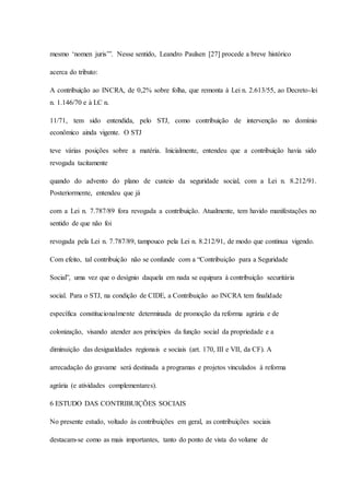 mesmo ‘nomen juris’”. Nesse sentido, Leandro Paulsen [27] procede a breve histórico 
acerca do tributo: 
A contribuição ao INCRA, de 0,2% sobre folha, que remonta à Lei n. 2.613/55, ao Decreto-lei 
n. 1.146/70 e à LC n. 
11/71, tem sido entendida, pelo STJ, como contribuição de intervenção no domínio 
econômico ainda vigente. O STJ 
teve várias posições sobre a matéria. Inicialmente, entendeu que a contribuição havia sido 
revogada tacitamente 
quando do advento do plano de custeio da seguridade social, com a Lei n. 8.212/91. 
Posteriormente, entendeu que já 
com a Lei n. 7.787/89 fora revogada a contribuição. Atualmente, tem havido manifestações no 
sentido de que não foi 
revogada pela Lei n. 7.787/89, tampouco pela Lei n. 8.212/91, de modo que continua vigendo. 
Com efeito, tal contribuição não se confunde com a “Contribuição para a Seguridade 
Social”, uma vez que o desígnio daquela em nada se equipara à contribuição securitária 
social. Para o STJ, na condição de CIDE, a Contribuição ao INCRA tem finalidade 
específica constitucionalmente determinada de promoção da reforma agrária e de 
colonização, visando atender aos princípios da função social da propriedade e a 
diminuição das desigualdades regionais e sociais (art. 170, III e VII, da CF). A 
arrecadação do gravame será destinada a programas e projetos vinculados à reforma 
agrária (e atividades complementares). 
6 ESTUDO DAS CONTRIBUIÇÕES SOCIAIS 
No presente estudo, voltado às contribuições em geral, as contribuições sociais 
destacam-se como as mais importantes, tanto do ponto de vista do volume de 
 