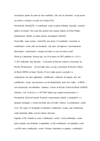 arrecadação, quanto do ponto de vista acadêmico. Elas são “as relevantes, as que pesam 
nos bolsos e recheiam os cofres dos Estados”[28]. 
Para Kiyoshi Harada[29], “a contribuição social é espécie tributária vinculada à atuação 
indireta do Estado. Tem como fato gerador uma atuação indireta do Poder Público 
mediatamente referida ao sujeito passivo da obrigação tributária”. 
Nessa trilha, segue Luciano Amaro[30], para quem “a Constituição caracteriza as 
contribuições sociais pela sua destinação, vale dizer, são ingressos necessariamente 
direcionados a instrumentar a atuação da União no setor da ordem social”. 
Desde já, é importante destacar que, em 16 de março de 2007, publicou-se a Lei n. 
11.457, unificando duas Receitas – a Secretaria da Receita Federal e a Secretaria da 
Receita Previdenciária – em um órgão único, ou seja, a Secretaria da Receita Federal 
do Brasil (SRFB) ou Super -Receita. O novo órgão passou a acumular as 
competências dos entes aglutinados, modificando a dinâmica da sujeição ativa das 
contribuições sociais, que passaram a ser de administração deste novo órgão – a SRFB –, 
sob a fiscalização dos intitulados Auditores -Fiscais da Receita Federal do Brasil (AFRFB). 
Ademais, o art. 16 da Lei n. 11.457/2007 dispõe que compete privativamente à 
Procuradoria Geral da Fazenda Nacional a representação judicial e extrajudicial e a 
apuração da liquidez e certeza da dívida ativa da União, relativas às contribuições sociais. 
O art. 149, caput, CF dá guarida às chamadas contribuições sociais, cuja terminologia, 
sendo demasiado fluida, provoca intensa discussão. 
Segundo o STF, entende-se como “contribuições sociais” as (I) contribuições sociais 
gerais (aquelas não destinadas à seguridade), as (II) contribuições de seguridade social 
e as (III) outras contribuições sociais. Portanto, despontam as seguintes contribuições 
 