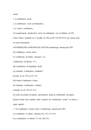sociais: 
1. as contribuições gerais; 
2. as contribuições social -previdenciárias; 
3. as “outras” contribuições. 
Tal enquadramento classificatório deriva do emblemático voto do Ministro do STF, 
Carlos Velloso, prolatado em 1º de julho de 1992, no RE 138.284-8/CE, cujo resumo pode 
ser assim demonstrado: 
CONTRIBUIÇÕES (PARAFISCAIS) SOCIAIS (terminologia adotada pelo STF) 
(I) Contribuições Sociais Gerais 
(A “contribuição do Salário -educação” e as 
“contribuições do Sistema ‘S’”) 
(II) Contribuições de Seguridade Social 
(As chamadas “contribuições nominadas”, 
previstas no art. 195,I ao IV, CF) 
(III) Outras Contribuições Sociais 
(As chamadas “contribuições residuais”, 
constantes do art. 195,§ 4º, CF) 
Em razão da extensão da matéria, apresentamos, desde já, a distribuição dos tópicos 
da parte restante deste capítulo, afetos à matéria das “contribuições sociais”, na ordem a 
seguir sugerida: 
1. “As Contribuições Sociais Gerais” (Terminologia adotada pelo STF): 
a) a contribuição ao Salário -educação (art. 212, § 5º, CF); 
b) as contribuições ao Sistema “S” (art. 240, CF). 
 