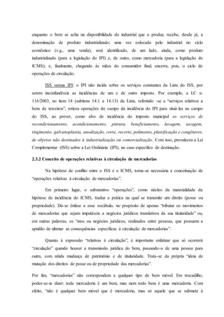 enquanto o bem se acha na disponibilidade do industrial que o produz, recebe, desde já, a 
denominação de produto industrializado; uma vez colocado pelo industrial no ciclo 
econômico (v.g., uma venda), será identificado, de um lado, ainda, como produto 
industrializado (para a legislação do IPI) e, de outro, como mercadoria (para a legislação do 
ICMS); e, finalmente, chegando às mãos do consumidor final, encerra, pois, o ciclo de 
operações de circulação. 
ISS versus IPI: o IPI não incide sobre os serviços constantes da Lista do ISS, por 
serem inconfundíveis as incidências de um e de outro imposto. Por exemplo, a LC n. 
116/2003, no item 14 (subitens 14.1 a 14.13) da Lista, referindo -se a “serviços relativos a 
bens de terceiros”, retirou operações do campo da incidência do IPI para situá-las no campo 
do ISS, ao prever, como alvo de incidência do imposto municipal os serviços de 
recondicionamento, acondicionamento, pintura, beneficiamento, lavagem, secagem, 
tingimento, galvanoplastia, anodização, corte, recorte, polimento, plastificação e congêneres, 
de objetos não destinados à industrialização ou comercialização. Com isso, prevaleceu a Lei 
Complementar (ISS) sobre a Lei Ordinária (IPI), no caso específico de destinação. 
2.3.2 Conceito de operações relativas à circulação de mercadorias 
Na hipótese de conflito entre o ISS e o ICMS, torna-se necessária a conceituação de 
“operações relativas à circulação de mercadorias”. 
Em primeiro lugar, o substantivo “operações”, como núcleo da materialidade da 
hipótese de incidência do ICMS, traduz a prática na qual se transmite um direito (posse ou 
propriedade). Dá-se ênfase a esse vocábulo, no propósito de apenas “tributar os movimentos 
de mercadorias que sejam imputáveis a negócios jurídicos translativos da sua titularidade” ou, 
em outras palavras, os “atos ou negócios jurídicos, realizados entre pessoas, que possuem a 
aptidão de ultimar as consequências específicas à circulação de mercadorias”. 
Quanto à expressão “relativas à circulação”, é importante enfatizar que só ocorrerá 
“circulação” quando houver a transmissão jurídica do bem, passando-o de uma pessoa para 
outra, com nítida mudança de patrimônio e de titularidade. Trata-se da própria “ideia de 
mutação dos direitos de posse ou de propriedade das mercadorias”. 
Por fim, “mercadorias” não correspondem a qualquer tipo de bem móvel. Em trocadilho, 
poder-se-ia dizer: toda mercadoria é um bem, mas nem todo bem é uma mercadoria. Com 
efeito, “não é qualquer bem móvel que é mercadoria, mas só aquele que se submete à 
 