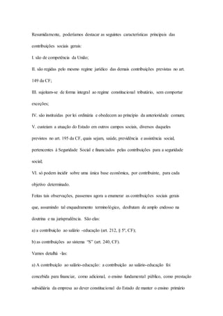 Resumidamente, poderíamos destacar as seguintes características principais das 
contribuições sociais gerais: 
I. são de competência da União; 
II. são regidas pelo mesmo regime jurídico das demais contribuições previstas no art. 
149 da CF; 
III. sujeitam-se de forma integral ao regime constitucional tributário, sem comportar 
exceções; 
IV. são instituídas por lei ordinária e obedecem ao princípio da anterioridade comum; 
V. custeiam a atuação do Estado em outros campos sociais, diversos daqueles 
previstos no art. 195 da CF, quais sejam, saúde, previdência e assistência social, 
pertencentes à Seguridade Social e financiados pelas contribuições para a seguridade 
social; 
VI. só podem incidir sobre uma única base econômica, por contribuinte, para cada 
objetivo determinado. 
Feitas tais observações, passemos agora a enumerar as contribuições sociais gerais 
que, assumindo tal enquadramento terminológico, desfrutam de amplo endosso na 
doutrina e na jurisprudência. São elas: 
a) a contribuição ao salário -educação (art. 212, § 5º, CF); 
b) as contribuições ao sistema “S” (art. 240, CF). 
Vamos detalhá -las: 
a) A contribuição ao salário-educação: a contribuição ao salário-educação foi 
concebida para financiar, como adicional, o ensino fundamental público, como prestação 
subsidiária da empresa ao dever constitucional do Estado de manter o ensino primário 
 