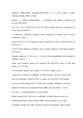 EMENTA: TRIBUTÁRIO. SALÁRIO-EDUCAÇÃO. (...) A CF/88 acolheu o salário-educação, 
havendo mantido de forma 
expressa – e, portanto, constitucionalizado –, a contribuição, então vigente, a exemplo do que 
fez com o PIS-PASEP 
(art. 239) e com o FINSOCIAL (art. 56 do ADCT), valendo dizer que a recepcionou nos 
termos em que a encontrou, 
em outubro/88. Conferiu-lhe, entretanto, caráter tributário, por sujeitá-la, como as demais 
contribuições sociais, à 
norma do seu art. 149, sem prejuízo de havê-la mantido com a mesma estrutura normativa do 
Decreto-Lei n. 
1.422/75 (mesma hipótese de incidência, base de cálculo e alíquota), só não tendo subsistido à 
nova Carta a 
delegação contida no § 2º do seu art. 1º, em face de sua incompatibilidade com o princípio da 
legalidade a que, de 
pronto, ficou circunscrita. Recurso não conhecido. (RE 290.079/SC, Pleno, rel. Min. Ilmar 
Galvão, j. 17 -10 -2001) 
A esse propósito, impende citar a Súmula n. 732 do STF, segundo a qual “é 
constitucional a cobrança da contribuição do salário-educação, seja sob a Carta de 1969, 
seja sob a Constituição Federal de 1988, e no regime da Lei 9.424/96”. Este comando, 
com a nova redação dada pela EC n. 53/2006, prevê a referida contribuição, como fonte 
adicional de financiamento da educação básica pública (educação infantil – creche e 
pré -escola –, o ensino fundamental e o ensino médio). 
Quanto à sujeição ativa, frise-se que a contribuição ao salário-educação passou a ser 
recolhida pela Receita Federal do Brasil (SRFB). Antes da criação do novo órgão, o 
recolhimento era feito pela extinta Secretaria da Receita Previdenciária, então vinculada 
 