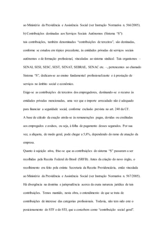 ao Ministério da Previdência e Assistência Social (ver Instrução Normativa n. 566/2005). 
b) Contribuições destinadas aos Serviços Sociais Autônomos (Sistema “S”): 
tais contribuições, também denominadas “contribuições de terceiros”, são destinadas, 
conforme se estudou em tópico precedente, às entidades privadas de serviços sociais 
autônomos e de formação profissional, vinculadas ao sistema sindical. Tais organismos – 
SENAI, SESI, SESC, SEST, SENAT, SEBRAE, SENAC etc. –, pertencentes ao chamado 
Sistema “S”, dedicam-se ao ensino fundamental profissionalizante e à prestação de 
serviços no âmbito social e econômico. 
Exige-se as contribuições de terceiros dos empregadores, destinando-se o recurso às 
entidades privadas mencionadas, uma vez que o importe arrecadado não é adequado 
para financiar a seguridade social, conforme exclusão prevista no art. 240 da CF. 
A base de cálculo da exação atrela-se às remunerações pagas, devidas ou creditadas 
aos empregados e avulsos, ou seja, à folha de pagamento desses segurados. Por sua 
vez, a alíquota, de modo geral, pode chegar a 5,8%, dependendo do ramo de atuação da 
empresa. 
Quanto à sujeição ativa, frise-se que as contribuições do sistema “S” passaram a ser 
recolhidas pela Receita Federal do Brasil (SRFB). Antes da criação do novo órgão, o 
recolhimento era feito pela extinta Secretaria da Receita Previdenciária, então vinculada 
ao Ministério da Previdência e Assistência Social (ver Instrução Normativa n. 567/2005). 
Há divergência na doutrina e jurisprudência acerca da exata natureza jurídica de tais 
contribuições. Temos mantido, nesta obra, o entendimento de que se trata de 
contribuições de interesse das categorias profissionais. Todavia, não tem sido este o 
posicionamento do STF e do STJ, que a concebem como “contribuição social geral”. 
 