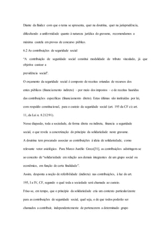 Diante da fluidez com que o tema se apresenta, quer na doutrina, quer na jurisprudência, 
dificultando a uniformidade quanto à natureza jurídica do gravame, recomendamos a 
máxima cautela em provas de concurso público. 
6.2 As contribuições de seguridade social 
“A contribuição de seguridade social constitui modalidade de tributo vinculado, já que 
objetiva custear a 
previdência social”. 
O orçamento da seguridade social é composto de receitas oriundas de recursos dos 
entes públicos (financiamento indireto) – por meio dos impostos – e de receitas hauridas 
das contribuições específicas (financiamento direto). Estas últimas são instituídas por lei, 
com respaldo constitucional, para o custeio da seguridade social (art. 195 da CF c/c art. 
11, da Lei n. 8.212/91). 
Nesse diapasão, toda a sociedade, de forma direta ou indireta, financia a seguridade 
social, o que revela a concretização do princípio da solidariedade neste gravame. 
A doutrina tem procurado associar as contribuições à ideia de solidariedade, como 
relevante vetor axiológico. Para Marco Aurélio Greco[31], as contribuições adstringem-se 
ao conceito de “solidariedade em relação aos demais integrantes de um grupo social ou 
econômico, em função de certa finalidade”. 
Assim, desponta a noção de referibilidade (indireta) nas contribuições, à luz do art. 
195, I a IV, CF, segundo o qual toda a sociedade será chamada ao custeio. 
Frise-se, em tempo, que o princípio da solidariedade cria um contexto particularizante 
para as contribuições de seguridade social, qual seja, o de que todos poderão ser 
chamados a contribuir, independentemente de pertencerem a determinado grupo 
 