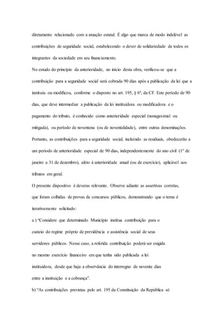 diretamente relacionado com a atuação estatal. É algo que marca de modo indelével as 
contribuições de seguridade social, estabelecendo o dever de solidariedade de todos os 
integrantes da sociedade em seu financiamento. 
No estudo do princípio da anterioridade, no início desta obra, verificou-se que a 
contribuição para a seguridade social será cobrada 90 dias após a publicação da lei que a 
instituiu ou modificou, conforme o disposto no art. 195, § 6º, da CF. Este período de 90 
dias, que deve intermediar a publicação da lei instituidora ou modificadora e o 
pagamento do tributo, é conhecido como anterioridade especial (nonagesimal ou 
mitigada), ou período de noventena (ou de noventalidade), entre outras denominações. 
Portanto, as contribuições para a seguridade social, incluindo as residuais, obedecerão a 
um período de anterioridade especial de 90 dias, independentemente do ano civil (1º de 
janeiro a 31 de dezembro), afeto à anterioridade anual (ou de exercício), aplicável aos 
tributos em geral. 
O presente dispositivo é deveras relevante. Observe adiante as assertivas corretas, 
que foram colhidas de provas de concursos públicos, demonstrando que o tema é 
iterativamente solicitado: 
a ) “Considere que determinado Município institua contribuição para o 
custeio do regime próprio de previdência e assistência social de seus 
servidores públicos. Nesse caso, a referida contribuição poderá ser exigida 
no mesmo exercício financeiro em que tenha sido publicada a lei 
instituidora, desde que haja a observância do interregno de noventa dias 
entre a instituição e a cobrança”. 
b) “As contribuições previstas pelo art. 195 da Constituição da República só 
 