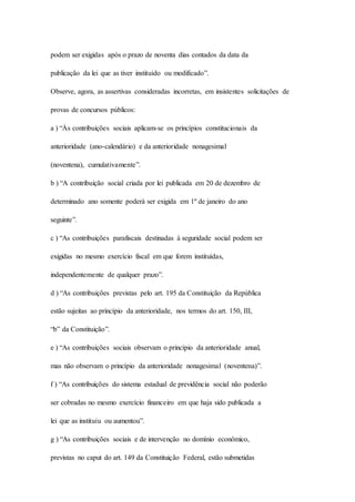 podem ser exigidas após o prazo de noventa dias contados da data da 
publicação da lei que as tiver instituído ou modificado”. 
Observe, agora, as assertivas consideradas incorretas, em insistentes solicitações de 
provas de concursos públicos: 
a ) “Às contribuições sociais aplicam-se os princípios constitucionais da 
anterioridade (ano-calendário) e da anterioridade nonagesimal 
(noventena), cumulativamente”. 
b ) “A contribuição social criada por lei publicada em 20 de dezembro de 
determinado ano somente poderá ser exigida em 1º de janeiro do ano 
seguinte”. 
c ) “As contribuições parafiscais destinadas à seguridade social podem ser 
exigidas no mesmo exercício fiscal em que forem instituídas, 
independentemente de qualquer prazo”. 
d ) “As contribuições previstas pelo art. 195 da Constituição da República 
estão sujeitas ao princípio da anterioridade, nos termos do art. 150, III, 
“b” da Constituição”. 
e ) “As contribuições sociais observam o princípio da anterioridade anual, 
mas não observam o princípio da anterioridade nonagesimal (noventena)”. 
f ) “As contribuições do sistema estadual de previdência social não poderão 
ser cobradas no mesmo exercício financeiro em que haja sido publicada a 
lei que as instituiu ou aumentou”. 
g ) “As contribuições sociais e de intervenção no domínio econômico, 
previstas no caput do art. 149 da Constituição Federal, estão submetidas 
 