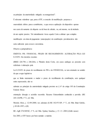 ao princípio da anterioridade mitigada ou nonagesimal”. 
É relevante relembrar que, para o STF, o conceito de modificação perpassa a 
onerosidade efetiva para o contribuinte, o que avoca a aplicação do dispositivo apenas 
nos casos de aumento de alíquota ou de base de cálculo, ou, até mesmo, no de inclusão 
de um sujeito passivo. Tal entendimento levou aquela Corte a afirmar que a simples 
modificação em data de pagamento (antecipação) de contribuição previdenciária não 
seria suficiente para avocar a noventena. 
Observe a jurisprudência: 
EMENTA: PIS. FINSOCIAL. PRAZO DE RECOLHIMENTO. ALTERAÇÃO PELA LEI 
8.218/91. Em decisões recentes 
(RREE 228.796 e 240.266), o Plenário desta Corte, em casos análogos ao presente com 
referência à alteração pela 
Lei 8.218/91 do prazo de recolhimento do PIS e do FINSOCIAL, se tem orientado no sentido 
de que a regra legislativa 
que se limita meramente a mudar o prazo de recolhimento da contribuição, sem qualquer 
outra repercussão, não se 
submete ao princípio da anterioridade mitigada previsto no § 6º do artigo 195 da Constituição 
Federal. Dessa 
orientação divergiu o acórdão recorrido. Recurso Extraordinário conhecido e provido. (RE 
245.124/PR, 1ª T., rel. Min. 
Moreira Alves, j. 12-09-2000; ver, ademais: (I) RE 182.971/SP, 1ª T., rel. Min. Ilmar Galvão, 
j. 05-08-1997, e (II) 
RE -AgR 274.949/SC, 1ª T., rel. Min. Sydney Sanches, j. 13 -11 -2001) (Grifo nosso) 
Em 2003, o STF houve por bem sumular a matéria: 
 