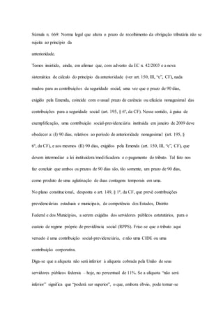 Súmula n. 669: Norma legal que altera o prazo de recolhimento da obrigação tributária não se 
sujeita ao princípio da 
anterioridade. 
Temos insistido, ainda, em afirmar que, com advento da EC n. 42/2003 e a nova 
sistemática de cálculo do princípio da anterioridade (ver art. 150, III, “c”, CF), nada 
mudou para as contribuições da seguridade social, uma vez que o prazo de 90 dias, 
exigido pela Emenda, coincide com o usual prazo de carência ou eficácia nonagesimal das 
contribuições para a seguridade social (art. 195, § 6º, da CF). Nesse sentido, à guisa de 
exemplificação, uma contribuição social-previdenciária instituída em janeiro de 2009 deve 
obedecer a: (I) 90 dias, relativos ao período de anterioridade nonagesimal (art. 195, § 
6º, da CF), e aos mesmos (II) 90 dias, exigidos pela Emenda (art. 150, III, “c”, CF), que 
devem intermediar a lei instituidora/modificadora e o pagamento do tributo. Tal fato nos 
faz concluir que ambos os prazos de 90 dias são, tão somente, um prazo de 90 dias, 
como produto de uma aglutinação de duas contagens temporais em uma. 
No plano constitucional, desponta o art. 149, § 1º, da CF, que prevê contribuições 
previdenciárias estaduais e municipais, de competência dos Estados, Distrito 
Federal e dos Municípios, a serem exigidas dos servidores públicos estatutários, para o 
custeio de regime próprio de previdência social (RPPS). Frise-se que o tributo aqui 
versado é uma contribuição social-previdenciária, e não uma CIDE ou uma 
contribuição corporativa. 
Diga-se que a alíquota não será inferior à alíquota cobrada pela União de seus 
servidores públicos federais – hoje, no percentual de 11%. Se a alíquota “não será 
inferior” significa que “poderá ser superior”, o que, embora óbvio, pode tornar-se 
 