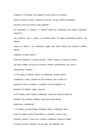 confundível no momento da resolução do teste na prova do concurso. 
Observe a assertiva abaixo, considerada incorreta, em que a Banca Examinadora 
procedeu à troca do contexto acima explicado: 
“Os Municípios, os Estados e o Distrito Federal têm competência para instituir contribuição 
cobrada de 
seus servidores, para o custeio, em benefício destes, do regime previdenciário próprio, cuja 
alíquota 
deverá ser inferior à da contribuição exigida pela União Federal dos servidores públicos 
federais, 
ocupantes de cargos efetivos”. 
O presente dispositivo é deveras relevante. Observe adiante as assertivas corretas, 
que foram colhidas de provas de concursos públicos, demonstrando que o tema é 
iterativamente solicitado: 
a ) “Os Estados, o Distrito Federal e os Municípios poderão instituir 
contribuições sociais, cobradas de seus servidores, para o custeio de 
sistemas de saúde, previdência e assistência social estruturados em 
benefício dos referidos sujeitos passivos”. 
b) “Os Estados podem instituir contribuição social para custeio do plano de 
benefícios dos servidores públicos, porém não podem instituir 
empréstimos compulsórios”. 
c ) “Considere que determinado Município institua contribuição para o 
custeio do regime próprio de previdência e assistência social de seus 
servidores públicos. Nesse caso, a referida contribuição poderá ser exigida 
no mesmo exercício financeiro em que tenha sido publicada a lei 
 