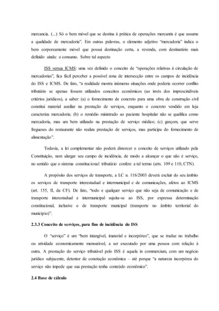 mercancia. (...) Só o bem móvel que se destina à prática de operações mercantis é que assume 
a qualidade de mercadoria”. Em outras palavras, o elemento adjetivo “mercadoria” indica o 
bem corporeamente móvel que possui destinação certa, a revenda, com destinatário mais 
definido ainda: o consumo. Sobre tal aspecto 
ISS versus ICMS: uma vez definido o conceito de “operações relativas à circulação de 
mercadorias”, fica fácil perceber a possível zona de intersecção entre os campos de incidência 
do ISS e ICMS. De fato, “a realidade mostra inúmeras situações onde poderia ocorrer conflito 
tributário se apenas fossem utilizados conceitos econômicos (ao invés dos imprescindíveis 
critérios jurídicos), a saber: (a) o fornecimento de concreto para uma obra de construção civil 
constitui material auxiliar na prestação de serviços, enquanto o concreto vendido em loja 
caracteriza mercadoria; (b) o remédio ministrado ao paciente hospitalar não se qualifica como 
mercadoria, mas um bem utilizado na prestação de serviço médico; (c) garçom, que serve 
fregueses do restaurante não realiza prestação de serviços, mas participa do fornecimento de 
alimentação”. 
Todavia, a lei complementar não poderá distorcer o conceito de serviços utilizado pela 
Constituição, nem alargar seu campo de incidência, de modo a alcançar o que não é serviço, 
no sentido que o sistema constitucional tributário confere a tal termo (arts. 109 e 110, CTN). 
A propósito dos serviços de transporte, a LC n. 116/2003 deverá excluir do seu âmbito 
os serviços de transporte interestadual e intermunicipal e de comunicações, afetos ao ICMS 
(art. 155, II, da CF). De fato, “todo e qualquer serviço que não seja de comunicação e de 
transporte interestadual e intermunicipal sujeita-se ao ISS, por expressa determinação 
constitucional, inclusive o de transporte municipal (transporte no âmbito territorial do 
município)”. 
2.3.3 Conceito de serviços, para fins de incidência do ISS 
O “serviço” é um “bem intangível, imaterial e incorpóreo”, que se traduz no trabalho 
ou atividade economicamente mensurável, a ser executado por uma pessoa com relação à 
outra. A prestação do serviço tributável pelo ISS é aquela in commercium, com um negócio 
jurídico subjacente, detentor de conotação econômica – até porque “a natureza incorpórea do 
serviço não impede que sua prestação tenha conteúdo econômico”. 
2.4 Base de cálculo 
 