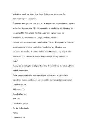 instituidora, desde que haja a observância do interregno de noventa dias 
entre a instituição e a cobrança”. 
É relevante notar que o art. 149, § 1º, da CF hospeda uma exação tributária, seguindo 
as diretrizes impostas pelo CTN. Nessa medida, “a contribuição previdenciária do 
servidor público tem natureza tributária e, por isso, o prazo para a sua 
constituição é o estabelecido no Código Tributário Nacional”. 
Ademais, não se trata de tributo exclusivamente federal. Nesse passo, “a União não 
tem competência privativa para instituir contribuição previdenciária dos 
servidores dos Estados, do Distrito Federal e dos Municípios, cuja alíquota não 
será inferior à da contribuição dos servidores titulares de cargos efetivos da 
União”. 
É, sim, uma contribuição social-previdenciária de competência dos Estados, Distrito 
Federal e Municípios. 
Como quadro comparativo entre as entidades impositoras e as competências 
impositivas para as contribuições, em seu sentido mais lato, podemos apresentar: 
Contribuições (art. 
149, caput, CF) 
Contribuições (art. 
149, § 1º) 
Contribuição para o 
Serviço de Iluminação 
Pública 
Contribuição de 
 