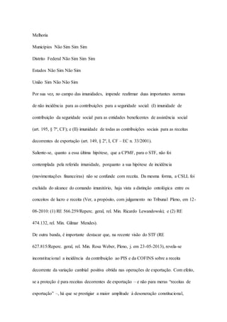 Melhoria 
Municípios Não Sim Sim Sim 
Distrito Federal Não Sim Sim Sim 
Estados Não Sim Não Sim 
União Sim Não Não Sim 
Por sua vez, no campo das imunidades, impende reafirmar duas importantes normas 
de não incidência para as contribuições para a seguridade social: (I) imunidade de 
contribuição da seguridade social para as entidades beneficentes de assistência social 
(art. 195, § 7º, CF); e (II) imunidade de todas as contribuições sociais para as receitas 
decorrentes de exportação (art. 149, § 2º, I, CF – EC n. 33/2001). 
Saliente-se, quanto a essa última hipótese, que a CPMF, para o STF, não foi 
contemplada pela referida imunidade, porquanto a sua hipótese de incidência 
(movimentações financeiras) não se confunde com receita. Da mesma forma, a CSLL foi 
excluída do alcance do comando imunitório, haja vista a distinção ontológica entre os 
conceitos de lucro e receita (Ver, a propósito, com julgamento no Tribunal Pleno, em 12- 
08-2010: (1) RE 566.259/Reperc. geral, rel. Min. Ricardo Lewandowski; e (2) RE 
474.132, rel. Min. Gilmar Mendes). 
De outra banda, é importante destacar que, na recente visão do STF (RE 
627.815/Reperc. geral, rel. Min. Rosa Weber, Pleno, j. em 23-05-2013), revela-se 
inconstitucional a incidência da contribuição ao PIS e da COFINS sobre a receita 
decorrente da variação cambial positiva obtida nas operações de exportação. Com efeito, 
se a proteção é para receitas decorrentes de exportação – e não para meras “receitas de 
exportação” –, há que se prestigiar a maior amplitude à desoneração constitucional, 
 