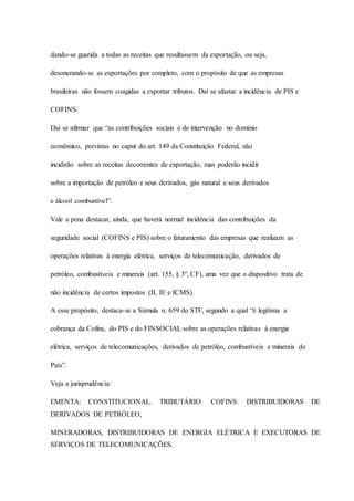 dando-se guarida a todas as receitas que resultassem da exportação, ou seja, 
desonerando-se as exportações por completo, com o propósito de que as empresas 
brasileiras não fossem coagidas a exportar tributos. Daí se afastar a incidência de PIS e 
COFINS. 
Daí se afirmar que “as contribuições sociais e de intervenção no domínio 
econômico, previstas no caput do art. 149 da Constituição Federal, não 
incidirão sobre as receitas decorrentes de exportação, mas poderão incidir 
sobre a importação de petróleo e seus derivados, gás natural e seus derivados 
e álcool combustível”. 
Vale a pena destacar, ainda, que haverá normal incidência das contribuições da 
seguridade social (COFINS e PIS) sobre o faturamento das empresas que realizam as 
operações relativas à energia elétrica, serviços de telecomunicação, derivados de 
petróleo, combustíveis e minerais (art. 155, § 3º, CF), uma vez que o dispositivo trata de 
não incidência de certos impostos (II, IE e ICMS). 
A esse propósito, destaca-se a Súmula n. 659 do STF, segundo a qual “é legítima a 
cobrança da Cofins, do PIS e do FINSOCIAL sobre as operações relativas à energia 
elétrica, serviços de telecomunicações, derivados de petróleo, combustíveis e minerais do 
País”. 
Veja a jurisprudência: 
EMENTA: CONSTITUCIONAL. TRIBUTÁRIO. COFINS. DISTRIBUIDORAS DE 
DERIVADOS DE PETRÓLEO, 
MINERADORAS, DISTRIBUIDORAS DE ENERGIA ELÉTRICA E EXECUTORAS DE 
SERVIÇOS DE TELECOMUNICAÇÕES. 
 