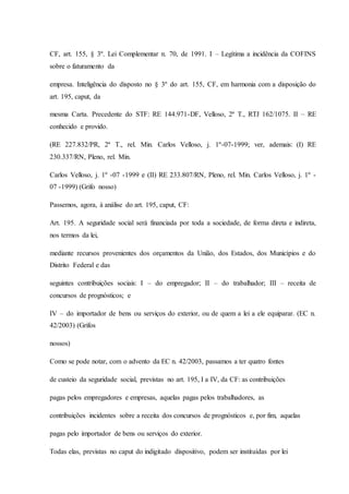 CF, art. 155, § 3º. Lei Complementar n. 70, de 1991. I – Legítima a incidência da COFINS 
sobre o faturamento da 
empresa. Inteligência do disposto no § 3º do art. 155, CF, em harmonia com a disposição do 
art. 195, caput, da 
mesma Carta. Precedente do STF: RE 144.971-DF, Velloso, 2ª T., RTJ 162/1075. II – RE 
conhecido e provido. 
(RE 227.832/PR, 2ª T., rel. Min. Carlos Velloso, j. 1º-07-1999; ver, ademais: (I) RE 
230.337/RN, Pleno, rel. Min. 
Carlos Velloso, j. 1º -07 -1999 e (II) RE 233.807/RN, Pleno, rel. Min. Carlos Velloso, j. 1º - 
07 -1999) (Grifo nosso) 
Passemos, agora, à análise do art. 195, caput, CF: 
Art. 195. A seguridade social será financiada por toda a sociedade, de forma direta e indireta, 
nos termos da lei, 
mediante recursos provenientes dos orçamentos da União, dos Estados, dos Municípios e do 
Distrito Federal e das 
seguintes contribuições sociais: I – do empregador; II – do trabalhador; III – receita de 
concursos de prognósticos; e 
IV – do importador de bens ou serviços do exterior, ou de quem a lei a ele equiparar. (EC n. 
42/2003) (Grifos 
nossos) 
Como se pode notar, com o advento da EC n. 42/2003, passamos a ter quatro fontes 
de custeio da seguridade social, previstas no art. 195, I a IV, da CF: as contribuições 
pagas pelos empregadores e empresas, aquelas pagas pelos trabalhadores, as 
contribuições incidentes sobre a receita dos concursos de prognósticos e, por fim, aquelas 
pagas pelo importador de bens ou serviços do exterior. 
Todas elas, previstas no caput do indigitado dispositivo, podem ser instituídas por lei 
 