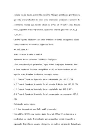 ordinária ou, até mesmo, por medida provisória. Qualquer contribuição previdenciária, 
que venha a ser criada além das fontes acima enumeradas, configurará o exercício da 
competência residual, cuja previsão subsiste no § 4º do art. 195 da CF. Estas, de outra 
banda, dependem de lei complementar, rechaçando a medida provisória (art. 62, § 
1º, III, CF). 
Observe o quadro mnemônico das fontes nominadas de custeio da seguridade social: 
Fontes Nominadas de Custeio da Seguridade Social 
Art. 195, caput, CF 
Inciso IV Inciso III Inciso II Inciso I 
Importador Receita de loterias Trabalhador Empregador 
Feitas essas observações preliminares, segue adiante a disposição da matéria, afeta 
às fontes nominadas de custeio da seguridade social, em ordem de estudo por nós 
sugerida, a fim de melhor detalharmos este amplo assunto: 
a) 1ª Fonte de Custeio da Seguridade Social: o importador (art. 195, IV, CF); 
b) 2ª Fonte de Custeio da Seguridade Social: a receita de loterias (art. 195, III, CF); 
c) 3ª Fonte de Custeio da Seguridade Social: o trabalhador (art. 195, II, CF); 
d) 4ª Fonte de Custeio da Seguridade Social: o empregador e a empresa (art. 195, I, 
CF). 
Enfrentando, assim, o tema: 
a) 1ª fonte de custeio da seguridade social: o importador 
Com a EC n. 42/2003, que inseriu o inciso IV ao art. 195 da CF, evidenciou-se a 
possibilidade de criação de contribuição para a seguridade social, alcançando a 
importação de produtos e serviços estrangeiros, em razão do alargamento da incidência 
 