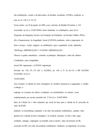 das contribuições sociais e de intervenção do domínio econômico (CIDEs), conforme se 
nota no art. 149, § 2º, II, CF. 
Nessa esteira, em 29 de janeiro de 2004, com o advento da Medida Provisória n. 164 
(convertida na Lei n. 10.865/2004), foram instituídas as contribuições para: (I) os 
Programas de Integração Social e de Formação do Patrimônio do Servidor Público (PIS) e 
(II) o Financiamento da Seguridade Social (COFINS), incidentes sobre a importação de 
bens e serviços. Assim, surgiram as contribuições para a seguridade social, intituladas 
“PIS/Pasep -IMPORTAÇÃO” e “COFINS -IMPORTAÇÃO”. 
Observe o quadro mnemônico, contendo as principais informações sobre tais tributos: 
Contribuição para a Seguridade 
Social PIS -importação e COFINS -importação 
Previsão Art. 195, IV, CF (EC n. 42/2003); art. 149, § 2º, II, da CF; e MP 164/2004 
(convertida na Lei n. 
10.865/2004) 
Fato Gerador A entrada de bens estrangeiros no território nacional ou o pagamento, o crédito, 
a entrega, o 
emprego ou a remessa de valores a residentes ou a domiciliados no exterior, como 
contraprestação por serviço prestado (art. 3º da Lei n. 10.865/2004) 
Base de Cálculo (I) o valor aduaneiro que servir de base para o cálculo do II, acrescido do 
valor de ICMS 
incidente no desembaraço aduaneiro e do valor das próprias contribuições, quando o fato 
gerador for a entrada de bens estrangeiros no território nacional; ou (II) o valor pago, 
creditado, entregue, empregado ou remetido para o exterior, antes da retenção do IR, 
acrescido do ISS e do valor das próprias contribuições incidentes na importação do serviço 
 