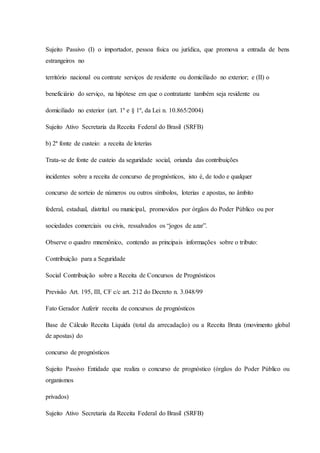 Sujeito Passivo (I) o importador, pessoa física ou jurídica, que promova a entrada de bens 
estrangeiros no 
território nacional ou contrate serviços de residente ou domiciliado no exterior; e (II) o 
beneficiário do serviço, na hipótese em que o contratante também seja residente ou 
domiciliado no exterior (art. 1º e § 1º, da Lei n. 10.865/2004) 
Sujeito Ativo Secretaria da Receita Federal do Brasil (SRFB) 
b) 2ª fonte de custeio: a receita de loterias 
Trata-se de fonte de custeio da seguridade social, oriunda das contribuições 
incidentes sobre a receita de concurso de prognósticos, isto é, de todo e qualquer 
concurso de sorteio de números ou outros símbolos, loterias e apostas, no âmbito 
federal, estadual, distrital ou municipal, promovidos por órgãos do Poder Público ou por 
sociedades comerciais ou civis, ressalvados os “jogos de azar”. 
Observe o quadro mnemônico, contendo as principais informações sobre o tributo: 
Contribuição para a Seguridade 
Social Contribuição sobre a Receita de Concursos de Prognósticos 
Previsão Art. 195, III, CF c/c art. 212 do Decreto n. 3.048/99 
Fato Gerador Auferir receita de concursos de prognósticos 
Base de Cálculo Receita Líquida (total da arrecadação) ou a Receita Bruta (movimento global 
de apostas) do 
concurso de prognósticos 
Sujeito Passivo Entidade que realiza o concurso de prognóstico (órgãos do Poder Público ou 
organismos 
privados) 
Sujeito Ativo Secretaria da Receita Federal do Brasil (SRFB) 
 