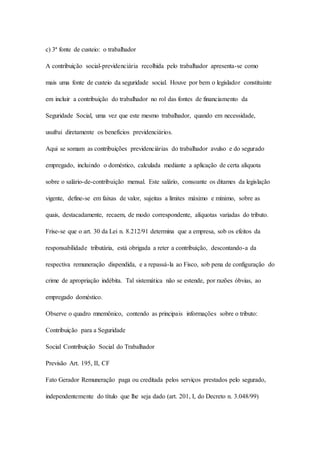 c) 3ª fonte de custeio: o trabalhador 
A contribuição social-previdenciária recolhida pelo trabalhador apresenta-se como 
mais uma fonte de custeio da seguridade social. Houve por bem o legislador constituinte 
em incluir a contribuição do trabalhador no rol das fontes de financiamento da 
Seguridade Social, uma vez que este mesmo trabalhador, quando em necessidade, 
usufrui diretamente os benefícios previdenciários. 
Aqui se somam as contribuições previdenciárias do trabalhador avulso e do segurado 
empregado, incluindo o doméstico, calculada mediante a aplicação de certa alíquota 
sobre o salário-de-contribuição mensal. Este salário, consoante os ditames da legislação 
vigente, define-se em faixas de valor, sujeitas a limites máximo e mínimo, sobre as 
quais, destacadamente, recaem, de modo correspondente, alíquotas variadas do tributo. 
Frise-se que o art. 30 da Lei n. 8.212/91 determina que a empresa, sob os efeitos da 
responsabilidade tributária, está obrigada a reter a contribuição, descontando-a da 
respectiva remuneração dispendida, e a repassá-la ao Fisco, sob pena de configuração do 
crime de apropriação indébita. Tal sistemática não se estende, por razões óbvias, ao 
empregado doméstico. 
Observe o quadro mnemônico, contendo as principais informações sobre o tributo: 
Contribuição para a Seguridade 
Social Contribuição Social do Trabalhador 
Previsão Art. 195, II, CF 
Fato Gerador Remuneração paga ou creditada pelos serviços prestados pelo segurado, 
independentemente do título que lhe seja dado (art. 201, I, do Decreto n. 3.048/99) 
 