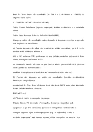 Base de Cálculo Salário -de -contribuição (art. 214, I e II, do Decreto n. 3.048/99). As 
alíquotas variam de 8% 
a 11% (MPS n. 142/2007 e Portaria n. 48/2009) 
Sujeito Passivo Trabalhador (segurado empregado, incluindo o doméstico e o trabalhador 
avulso) 
Sujeito Ativo Secretaria da Receita Federal do Brasil (SRFB) 
Quanto ao salário -de -contribuição, acima destacado, é importante memorizar as par celas 
dele integrantes ou não. Observe: 
a) Parcelas integrantes do salário -de -contribuição: salário -maternidade, gra ti fi ca ção 
natalina ou 13º salário (ver Súmulas n. 
688 e 207, ambas do STF), gratificações em geral (prêmios, comissões, gorjetas etc.), férias, 
diárias para viagens (excedentes a 50% 
da remuneração mensal), adicionais em geral (serviço noturno, periculosidade etc.), planos de 
saúde (quando não disponibilizados à 
totalidade dos empregados) e reembolsos não comprovados (creche, babá etc.). 
b) Parcelas não integrantes do salário -de -contribuição: benefícios previdenciários, 
indenizações em geral (terço 
constitucional de férias, férias indenizadas, in de nização do FGTS, aviso prévio indenizado, 
licença -prêmio indenizada, abono do 
PIS/PASEP etc.). 
d) 4ª fonte de custeio: o empregador e a empresa 
O inciso I do art. 195 faz menção a “empregador, da empresa e da entidade a ela 
equiparada”, o que deve ser traduzido por todos os empregadores e também todas e 
quaisquer empresas, sejam ou não empregadoras (v.g., as equiparadas). Assim, o 
vocábulo “empregador” pode abranger a pessoa jurídica empregadora em potencial. Veja 
 