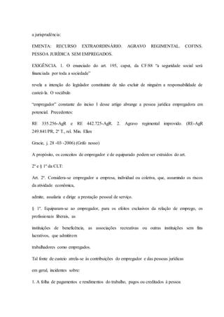 a jurisprudência: 
EMENTA: RECURSO EXTRAORDINÁRIO. AGRAVO REGIMENTAL. COFINS. 
PESSOA JURÍDICA SEM EMPREGADOS. 
EXIGÊNCIA. 1. O enunciado do art. 195, caput, da CF/88 “a seguridade social será 
financiada por toda a sociedade” 
revela a intenção do legislador constituinte de não excluir de ninguém a responsabilidade de 
custeá-la. O vocábulo 
“empregador” constante do inciso I desse artigo abrange a pessoa jurídica empregadora em 
potencial. Precedentes: 
RE 335.256-AgR e RE 442.725-AgR. 2. Agravo regimental improvido. (RE-AgR 
249.841/PR, 2ª T., rel. Min. Ellen 
Gracie, j. 28 -03 -2006) (Grifo nosso) 
A propósito, os conceitos de empregador e de equiparado podem ser extraídos do art. 
2º e § 1º da CLT: 
Art. 2º. Considera-se empregador a empresa, individual ou coletiva, que, assumindo os riscos 
da atividade econômica, 
admite, assalaria e dirige a prestação pessoal de serviço. 
§ 1º. Equiparam-se ao empregador, para os efeitos exclusivos da relação de emprego, os 
profissionais liberais, as 
instituições de beneficência, as associações recreativas ou outras instituições sem fins 
lucrativos, que admitirem 
trabalhadores como empregados. 
Tal fonte de custeio atrela-se às contribuições do empregador e das pessoas jurídicas 
em geral, incidentes sobre: 
1. A folha de pagamentos e rendimentos do trabalho, pagos ou creditados à pessoa 
 