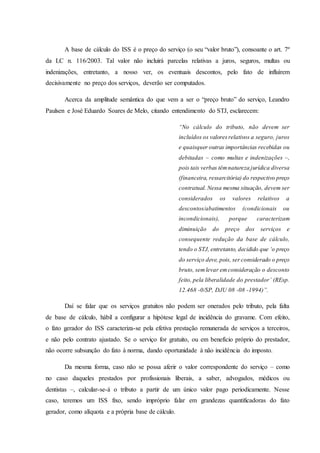 A base de cálculo do ISS é o preço do serviço (o seu “valor bruto”), consoante o art. 7º 
da LC n. 116/2003. Tal valor não incluirá parcelas relativas a juros, seguros, multas ou 
indenizações, entretanto, a nosso ver, os eventuais descontos, pelo fato de influírem 
decisivamente no preço dos serviços, deverão ser computados. 
Acerca da amplitude semântica do que vem a ser o “preço bruto” do serviço, Leandro 
Paulsen e José Eduardo Soares de Melo, citando entendimento do STJ, esclarecem: 
“No cálculo do tributo, não devem ser 
incluídos os valores relativos a seguro, juros 
e quaisquer outras importâncias recebidas ou 
debitadas – como multas e indenizações –, 
pois tais verbas têm natureza jurídica diversa 
(financeira, ressarcitória) do respectivo preço 
contratual. Nessa mesma situação, devem ser 
considerados os valores relativos a 
descontos/abatimentos (condicionais ou 
incondicionais), porque caracterizam 
diminuição do preço dos serviços e 
consequente redução da base de cálculo, 
tendo o STJ, entretanto, decidido que ‘o preço 
do serviço deve, pois, ser considerado o preço 
bruto, sem levar em consideração o desconto 
feito, pela liberalidade do prestador’ (REsp. 
12.468 -0/SP, DJU 08 -08 -1994)”. 
Daí se falar que os serviços gratuitos não podem ser onerados pelo tributo, pela falta 
de base de cálculo, hábil a configurar a hipótese legal de incidência do gravame. Com efeito, 
o fato gerador do ISS caracteriza-se pela efetiva prestação remunerada de serviços a terceiros, 
e não pelo contrato ajustado. Se o serviço for gratuito, ou em benefício próprio do prestador, 
não ocorre subsunção do fato à norma, dando oportunidade à não incidência do imposto. 
Da mesma forma, caso não se possa aferir o valor correspondente do serviço – como 
no caso daqueles prestados por profissionais liberais, a saber, advogados, médicos ou 
dentistas –, calcular-se-á o tributo a partir de um único valor pago periodicamente. Nesse 
caso, teremos um ISS fixo, sendo impróprio falar em grandezas quantificadoras do fato 
gerador, como alíquota e a própria base de cálculo. 
 