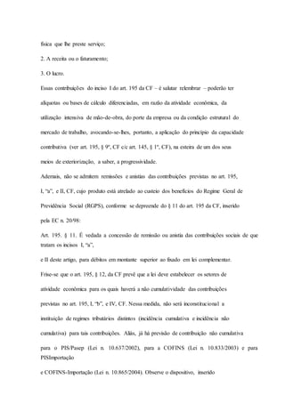 física que lhe preste serviço; 
2. A receita ou o faturamento; 
3. O lucro. 
Essas contribuições do inciso I do art. 195 da CF – é salutar relembrar – poderão ter 
alíquotas ou bases de cálculo diferenciadas, em razão da atividade econômica, da 
utilização intensiva de mão-de-obra, do porte da empresa ou da condição estrutural do 
mercado de trabalho, avocando-se-lhes, portanto, a aplicação do princípio da capacidade 
contributiva (ver art. 195, § 9º, CF c/c art. 145, § 1º, CF), na esteira de um dos seus 
meios de exteriorização, a saber, a progressividade. 
Ademais, não se admitem remissões e anistias das contribuições previstas no art. 195, 
I, “a”, e II, CF, cujo produto está atrelado ao custeio dos benefícios do Regime Geral de 
Previdência Social (RGPS), conforme se depreende do § 11 do art. 195 da CF, inserido 
pela EC n. 20/98: 
Art. 195. § 11. É vedada a concessão de remissão ou anistia das contribuições sociais de que 
tratam os incisos I, “a”, 
e II deste artigo, para débitos em montante superior ao fixado em lei complementar. 
Frise-se que o art. 195, § 12, da CF prevê que a lei deve estabelecer os setores de 
atividade econômica para os quais haverá a não cumulatividade das contribuições 
previstas no art. 195, I, “b”, e IV, CF. Nessa medida, não será inconstitucional a 
instituição de regimes tributários distintos (incidência cumulativa e incidência não 
cumulativa) para tais contribuições. Aliás, já há previsão de contribuição não cumulativa 
para o PIS/Pasep (Lei n. 10.637/2002), para a COFINS (Lei n. 10.833/2003) e para 
PISImportação 
e COFINS-Importação (Lei n. 10.865/2004). Observe o dispositivo, inserido 
 