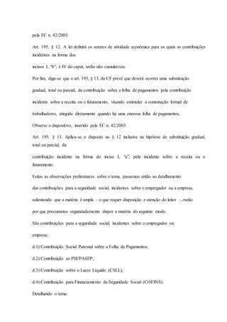 pela EC n. 42/2003: 
Art. 195. § 12. A lei definirá os setores de atividade econômica para os quais as contribuições 
incidentes na forma dos 
incisos I, “b”, e IV do caput, serão não cumulativas. 
Por fim, diga-se que o art. 195, § 13, da CF prevê que deverá ocorrer uma substituição 
gradual, total ou parcial, da contribuição sobre a folha de pagamentos pela contribuição 
incidente sobre a receita ou o faturamento, visando estimular a contratação formal de 
trabalhadores, atingida diretamente quando há uma onerosa folha de pagamentos. 
Observe o dispositivo, inserido pela EC n. 42/2003: 
Art. 195. § 13. Aplica-se o disposto no § 12 inclusive na hipótese de substituição gradual, 
total ou parcial, da 
contribuição incidente na forma do inciso I, “a”, pela incidente sobre a receita ou o 
faturamento 
Feitas as observações preliminares sobre o tema, passemos então ao detalhamento 
das contribuições para a seguridade social, incidentes sobre o empregador ou a empresa, 
salientando que a matéria é ampla – o que requer disposição e atenção do leitor –, razão 
por que procuramos organizadamente dispor a matéria do seguinte modo. 
São contribuições para a seguridade social, incidentes sobre o empregador ou 
empresa: 
d.1) Contribuição Social Patronal sobre a Folha de Pagamentos; 
d.2) Contribuição ao PIS/PASEP; 
d.3) Contribuição sobre o Lucro Líquido (CSLL); 
d.4) Contribuição para Financiamento da Seguridade Social (COFINS). 
Detalhando o tema: 
 