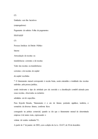 (2) 
Entidades sem fins lucrativos 
(empregadoras) 
Pagamento de salários Folha de pagamentos 
PIS/PASEP 
(3) 
Pessoas Jurídicas de Direito Público 
Interno 
Arrecadação de receitas ou 
transferências correntes e de receitas 
Valor das receitas ou transferências 
correntes e de receitas de capital 
de capital recebidas 
* O faturamento mensal corresponde à receita bruta, assim entendida a totalidade das receitas 
auferidas pela pessoa jurídica, 
sendo irrelevante o tipo de atividade por ela exercida e a classificação contábil adotada para 
essas receitas, observadas as exclusões 
admitidas em lei específica. 
Para Kiyoshi Harada, “faturamento é o ato de faturar, podendo significar, também, o 
somatório de diversas faturas, conforme ficou 
consagrado na prática comercial, quando se diz que o faturamento mensal de determinada 
empresa é de tantos reais, expressando o 
volume de vendas realizadas”31. 
A partir de 1º de janeiro de 2003, com a edição da Lei n. 10.637, de 30 de dezembro 
 