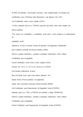 de 2002, foi instituída, com ressalvas previstas, a não cumulatividade na cobrança das 
contribuições para o Pis/Pasep sobre faturamento, cuja alíquota é de 1,65%. 
d.3) Contribuição sobre o Lucro Líquido (CSLL) 
A CSLL, instituída pela Lei n. 7.689/88, é gravame que incide sobre o lucro líquido das 
pessoas jurídicas. 
“Nos termos da Constituição, a contribuição social sobre o lucro destina-se ao financiamento 
da 
seguridade social”. 
Aplicam-se à CSLL as mesmas normas de apuração e de pagamento estabelecidas 
para o Imposto de Renda das Pessoas Jurídicas (IRPJ). 
Observe o quadro mnemônico, contendo as principais informações sobre o tributo: 
Contribuição para a Seguridade 
Social Contribuição Social sobre o Lucro Líquido (CSLL) 
Previsão Art. 195, I, “c”, CF c/c art. 28 da Lei n. 9.430/96 
Fato Gerador Auferimento de lucro 
Base de Cálculo Lucro, após certos ajustes (alíquota: 9%) 
Sujeito Passivo Pessoas jurídicas ou equiparadas 
Sujeito Ativo Secretaria da Receita Federal do Brasil (SRFB) 
d.4) Contribuição para Financiamento da Seguridade Social (COFINS) 
Instituída pela Lei n. 70/91, a COFINS veio substituir o antigo FINSOCIAL. 
Observe o quadro mnemônico, contendo as principais informações sobre o tributo: 
Contribuição para a Seguridade 
Social Contribuição para Financiamento da Seguridade Social (COFINS) 
 