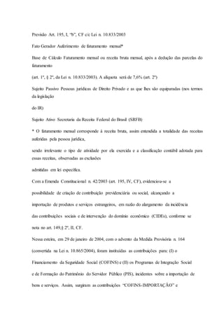 Previsão Art. 195, I, “b”, CF c/c Lei n. 10.833/2003 
Fato Gerador Auferimento de faturamento mensal* 
Base de Cálculo Faturamento mensal ou receita bruta mensal, após a dedução das parcelas do 
faturamento 
(art. 1º, § 2º, da Lei n. 10.833/2003). A alíquota será de 7,6% (art. 2º) 
Sujeito Passivo Pessoas jurídicas de Direito Privado e as que lhes são equiparadas (nos termos 
da legislação 
do IR) 
Sujeito Ativo Secretaria da Receita Federal do Brasil (SRFB) 
* O faturamento mensal corresponde à receita bruta, assim entendida a totalidade das receitas 
auferidas pela pessoa jurídica, 
sendo irrelevante o tipo de atividade por ela exercida e a classificação contábil adotada para 
essas receitas, observadas as exclusões 
admitidas em lei específica. 
Com a Emenda Constitucional n. 42/2003 (art. 195, IV, CF), evidenciou-se a 
possibilidade de criação de contribuição previdenciária ou social, alcançando a 
importação de produtos e serviços estrangeiros, em razão do alargamento da incidência 
das contribuições sociais e de intervenção do domínio econômico (CIDEs), conforme se 
nota no art. 149,§ 2º, II, CF. 
Nessa esteira, em 29 de janeiro de 2004, com o advento da Medida Provisória n. 164 
(convertida na Lei n. 10.865/2004), foram instituídas as contribuições para: (I) o 
Financiamento da Seguridade Social (COFINS) e (II) os Programas de Integração Social 
e de Formação do Patrimônio do Servidor Público (PIS), incidentes sobre a importação de 
bens e serviços. Assim, surgiram as contribuições “COFINS-IMPORTAÇÃO” e 
 