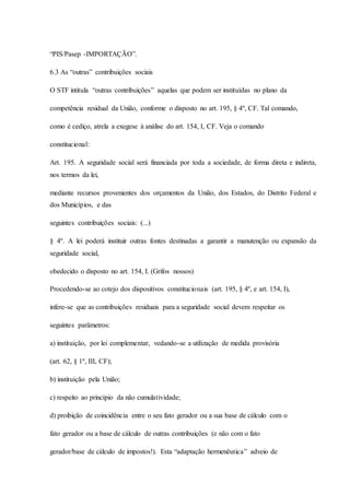 “PIS/Pasep -IMPORTAÇÃO”. 
6.3 As “outras” contribuições sociais 
O STF intitula “outras contribuições” aquelas que podem ser instituídas no plano da 
competência residual da União, conforme o disposto no art. 195, § 4º, CF. Tal comando, 
como é cediço, atrela a exegese à análise do art. 154, I, CF. Veja o comando 
constitucional: 
Art. 195. A seguridade social será financiada por toda a sociedade, de forma direta e indireta, 
nos termos da lei, 
mediante recursos provenientes dos orçamentos da União, dos Estados, do Distrito Federal e 
dos Municípios, e das 
seguintes contribuições sociais: (...) 
§ 4º. A lei poderá instituir outras fontes destinadas a garantir a manutenção ou expansão da 
seguridade social, 
obedecido o disposto no art. 154, I. (Grifos nossos) 
Procedendo-se ao cotejo dos dispositivos constitucionais (art. 195, § 4º, e art. 154, I), 
infere-se que as contribuições residuais para a seguridade social devem respeitar os 
seguintes parâmetros: 
a) instituição, por lei complementar, vedando-se a utilização de medida provisória 
(art. 62, § 1º, III, CF); 
b) instituição pela União; 
c) respeito ao princípio da não cumulatividade; 
d) proibição de coincidência entre o seu fato gerador ou a sua base de cálculo com o 
fato gerador ou a base de cálculo de outras contribuições (e não com o fato 
gerador/base de cálculo de impostos!). Esta “adaptação hermenêutica” adveio de 
 