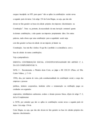 exegese insculpida no STF, para quem “ não se aplica às contribuições sociais novas 
a segunda parte do inciso I do artigo 154 da Carta Magna, ou seja, que elas não 
devam ter fato gerador ou bases de cálculo próprios dos impostos discriminados na 
Constituição”. Trata -se, portanto, da necessidade de uma inovação estrutural quanto 
às demais contribuições, e não quanto aos impostos propriamente ditos. Em outras 
palavras, nada obsta a que uma contribuição para a seguridade social surja 
com fato gerador ou base de cálculo de um imposto já listado na 
Constituição. Isso não lhe é defeso. O que lhe é proibido é a coincidência com a 
base de cálculo de outras contribuições. 
Veja a jurisprudência: 
EMENTA: CONTRIBUIÇÃO SOCIAL. CONSTITUCIONALIDADE DO ARTIGO 1º, I, 
DA LEI COMPLEMENTAR N. 
84/96. I – Recentemente, o Plenário desta Corte, ao julgar o RE 228.321 (Pleno, rel. Min. 
Carlos Velloso, j. 1º-10- 
1998), deu, por maioria de votos, pela constitucionalidade da contribuição social, a cargo das 
empresas e pessoas 
jurídicas, inclusive cooperativas, incidente sobre a remuneração ou retribuição pagas ou 
creditadas aos segurados 
empresários, trabalhadores autônomos, avulsos e demais pessoas físicas, objeto do artigo 1º, I, 
da Lei Complementar 
n. 84/96, por entender que não se aplica às contribuições sociais novas a segunda parte do 
inciso I do artigo 154 da 
Carta Magna, ou seja, que elas não devam ter fato gerador ou base de cálculos próprios dos 
impostos discriminados 
 
