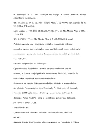 na Constituição. II – Dessa orientação não divergiu o acórdão recorrido. Recurso 
extraordinário não conhecido. 
(RE 231.096/MG, 1ª T., rel. Min. Moreira Alves, j. 02-031999; ver, ademais: (I) RE 
242.615/BA, 2ª T., rel. Min. 
Marco Aurélio, j. 17-08-1999; (II) RE 231.096/MG, 1ª T., rel. Min. Moreira Alves, j. 02-03- 
1999, e (III) 
RE 258.470/RS, 1ª T., rel. Min. Moreira Alves, j. 21 -03 -2000) (Grifo nosso) 
Posto isso, memorize que a competência residual ou remanescente pode estar 
associada a impostos ou a contribuições para a seguridade social, sempre no bojo de lei 
complementar, o que repudia, como se disse, seu exercício por medida provisória (art. 
62, § 1º, III, CF). 
6.4 Estudo complementar das contribuições 
O presente estudo visa enfrentar a estrutura de certas contribuições que têm 
merecido, na doutrina e na jurisprudência, um tratamento diferenciado, em razão das 
características próprias que assumem em sua fisiologia. 
Destacam-se, no presente tópico, duas contribuições tributárias e uma contribuição 
não tributária. As duas primeiras são a Contribuição Provisória sobre Movimentação 
Financeira (CPMF), já extinta, e a Contribuição para o Custeio do Serviço de 
Iluminação Pública (COSIP); a última é a Contribuição para o Fundo de Garantia 
por Tempo de Serviço (FGTS). 
Vamos detalhá -las: 
a) Breve análise da Contribuição Provisória sobre Movimentação Financeira 
(CPMF) 
Sucessora do antigo IPMF (Imposto sobre Movimentação ou Transmissão de Valores 
 