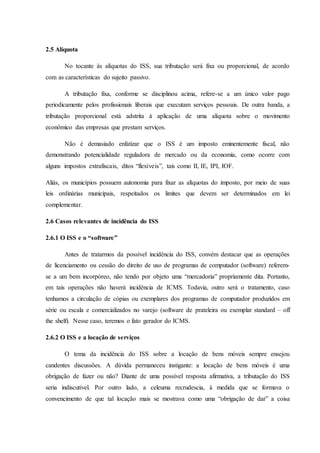 2.5 Alíquota 
No tocante às alíquotas do ISS, sua tributação será fixa ou proporcional, de acordo 
com as características do sujeito passivo. 
A tributação fixa, conforme se disciplinou acima, refere-se a um único valor pago 
periodicamente pelos profissionais liberais que executam serviços pessoais. De outra banda, a 
tributação proporcional está adstrita à aplicação de uma alíquota sobre o movimento 
econômico das empresas que prestam serviços. 
Não é demasiado enfatizar que o ISS é um imposto eminentemente fiscal, não 
demonstrando potencialidade reguladora de mercado ou da economia, como ocorre com 
alguns impostos extrafiscais, ditos “flexíveis”, tais como II, IE, IPI, IOF. 
Aliás, os municípios possuem autonomia para fixar as alíquotas do imposto, por meio de suas 
leis ordinárias municipais, respeitados os limites que devem ser determinados em lei 
complementar. 
2.6 Casos relevantes de incidência do ISS 
2.6.1 O ISS e o “software” 
Antes de tratarmos da possível incidência do ISS, convém destacar que as operações 
de licenciamento ou cessão do direito de uso de programas de computador (software) referem-se 
a um bem incorpóreo, não tendo por objeto uma “mercadoria” propriamente dita. Portanto, 
em tais operações não haverá incidência de ICMS. Todavia, outro será o tratamento, caso 
tenhamos a circulação de cópias ou exemplares dos programas de computador produzidos em 
série ou escala e comercializados no varejo (software de prateleira ou exemplar standard – off 
the shelf). Nesse caso, teremos o fato gerador do ICMS. 
2.6.2 O ISS e a locação de serviços 
O tema da incidência do ISS sobre a locação de bens móveis sempre ensejou 
candentes discussões. A dúvida permaneceu instigante: a locação de bens móveis é uma 
obrigação de fazer ou não? Diante de uma possível resposta afirmativa, a tributação do ISS 
seria indiscutível. Por outro lado, a celeuma recrudescia, à medida que se formava o 
convencimento de que tal locação mais se mostrava como uma “obrigação de dar” a coisa 
 