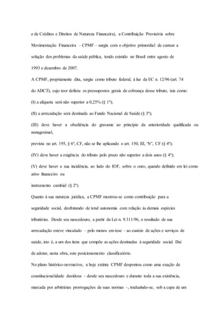 e de Créditos e Direitos de Natureza Financeira), a Contribuição Provisória sobre 
Movimentação Financeira – CPMF – surgiu com o objetivo primordial de custear a 
solução dos problemas da saúde pública, tendo existido no Brasil entre agosto de 
1993 e dezembro de 2007. 
A CPMF, propriamente dita, surgiu como tributo federal, à luz da EC n. 12/96 (art. 74 
do ADCT), cujo teor definiu os pressupostos gerais de cobrança desse tributo, tais como: 
(I) a alíquota será não superior a 0,25% (§ 1º); 
(II) a arrecadação será destinada ao Fundo Nacional de Saúde (§ 3º); 
(III) deve haver a obediência do gravame ao princípio da anterioridade qualificada ou 
nonagesimal, 
prevista no art. 195, § 6º, CF, não se lhe aplicando o art. 150, III, “b”, CF (§ 4º); 
(IV) deve haver a exigência do tributo pelo prazo não superior a dois anos (§ 4º); 
(V) deve haver a sua incidência, ao lado do IOF, sobre o ouro, quando definido em lei como 
ativo financeiro ou 
instrumento cambial (§ 2º). 
Quanto à sua natureza jurídica, a CPMF mostrou-se como contribuição para a 
seguridade social, desfrutando de total autonomia com relação às demais espécies 
tributárias. Desde seu nascedouro, a partir da Lei n. 9.311/96, o resultado de sua 
arrecadação esteve vinculado – pelo menos em tese – ao custeio de ações e serviços de 
saúde, isto é, a um dos itens que compõe as ações destinadas à seguridade social. Daí 
de adotar, nesta obra, este posicionamento classificatório. 
No plano histórico-normativo, a hoje extinta CPMF despontou como uma exação de 
constitucionalidade duvidosa – desde seu nascedouro e durante toda a sua existência, 
marcada por arbitrárias prorrogações de suas normas –, traduzindo-se, sob a capa de um 
 