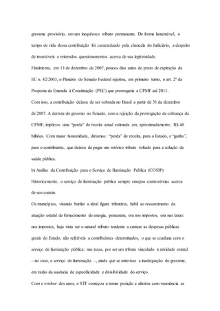 gravame provisório, em um inequívoco tributo permanente. De forma lamentável, o 
tempo de vida dessa contribuição foi caracterizado pela chancela do Judiciário, a despeito 
de invariáveis e reiterados questionamentos acerca de sua legitimidade. 
Finalmente, em 13 de dezembro de 2007, poucos dias antes do prazo de expiração da 
EC n. 42/2003, o Plenário do Senado Federal rejeitou, em primeiro turno, o art. 2º da 
Proposta de Emenda à Constituição (PEC) que prorrogaria a CPMF até 2011. 
Com isso, a contribuição deixou de ser cobrada no Brasil a partir de 31 de dezembro 
de 2007. A derrota do governo no Senado, com a rejeição da prorrogação da cobrança da 
CPMF, implicou uma “perda” de receita anual estimada em, aproximadamente, R$ 40 
bilhões. Com maior honestidade, diríamos: “perda” de receita, para o Estado, e “ganho”, 
para o contribuinte, que deixou de pagar um retórico tributo voltado para a solução da 
saúde pública. 
b) Análise da Contribuição para o Serviço de Iluminação Pública (COSIP) 
Historicamente, o serviço de iluminação pública sempre ensejou controvérsias acerca 
de seu custeio. 
Os municípios, visando burilar a ideal figura tributária, hábil ao ressarcimento da 
atuação estatal de fornecimento de energia, pensaram, ora nos impostos, ora nas taxas: 
nos impostos, haja vista ser o natural tributo tendente a custear as despesas públicas 
gerais do Estado, não referíveis a contribuintes determinados, o que se coaduna com o 
serviço de iluminação pública; nas taxas, por ser um tributo vinculado à atividade estatal 
– no caso, o serviço de iluminação –, ainda que se antevisse a inadequação do gravame, 
em razão da ausência de especificidade e divisibilidade do serviço. 
Com o evolver dos anos, o STF começou a tomar posição e afastou com veemência as 
 