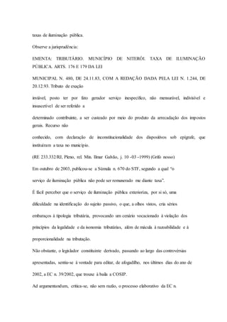 taxas de iluminação pública. 
Observe a jurisprudência: 
EMENTA: TRIBUTÁRIO. MUNICÍPIO DE NITERÓI. TAXA DE ILUMINAÇÃO 
PÚBLICA. ARTS. 176 E 179 DA LEI 
MUNICIPAL N. 480, DE 24.11.83, COM A REDAÇÃO DADA PELA LEI N. 1.244, DE 
20.12.93. Tributo de exação 
inviável, posto ter por fato gerador serviço inespecífico, não mensurável, indivisível e 
insuscetível de ser referido a 
determinado contribuinte, a ser custeado por meio do produto da arrecadação dos impostos 
gerais. Recurso não 
conhecido, com declaração de inconstitucionalidade dos dispositivos sob epígrafe, que 
instituíram a taxa no município. 
(RE 233.332/RJ, Pleno, rel. Min. Ilmar Galvão, j. 10 -03 -1999) (Grifo nosso) 
Em outubro de 2003, publicou-se a Súmula n. 670 do STF, segundo a qual “o 
serviço de iluminação pública não pode ser remunerado me diante taxa”. 
É fácil perceber que o serviço de iluminação pública exterioriza, por si só, uma 
dificuldade na identificação do sujeito passivo, o que, a olhos vistos, cria sérios 
embaraços à tipologia tributária, provocando um cenário vocacionado à violação dos 
princípios da legalidade e da isonomia tributárias, além de mácula à razoabilidade e à 
proporcionalidade na tributação. 
Não obstante, o legislador constituinte derivado, passando ao largo das controvérsias 
apresentadas, sentiu-se à vontade para editar, de afogadilho, nos últimos dias do ano de 
2002, a EC n. 39/2002, que trouxe à baila a COSIP. 
Ad argumentandum, critica-se, não sem razão, o processo elaborativo da EC n. 
 