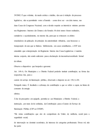 39/2002. É que o trâmite, de modo exótico e inédito, deu azo à violação do processo 
legislativo, não se permitindo votar a Emenda – como deve ser – em dois turnos, nas 
duas Casas do Congresso Nacional, com o devido respeito ao interstíc io mínimo previsto 
nos Regimentos Internos da Câmara e do Senado. Os dois turnos foram realizados, 
cumulativa e açodadamente, no mesmo dia, para que se evitassem os efeitos 
retardadores da aplicação do princípio da anterioridade tributária, caso houvesse a 
transposição do ano que se findava. Infelizmente, em casos semelhantes, o STF tem 
entendido que a interpretação do Regimento Interno das Casas Legislativas é matéria 
interna corporis, não sendo suficiente para a declaração de inconstitucionalidade formal 
do tributo. 
Observe o dispositivo que hospeda o gravame: 
Art. 149-A. Os Municípios e o Distrito Federal poderão instituir contribuição, na forma das 
respectivas leis, para o 
custeio do serviço de iluminação pública, observado o disposto no art. 150, I e III. 
Parágrafo único. É facultada a cobrança da contribuição a que se refere o caput, na fatura de 
consumo de energia 
elétrica. 
À luz do preceptivo em epígrafe, permitiu-se aos Municípios e Distrito Federal, a 
instituição, por meio de lei ordinária, da Contribuição para o Custeio do Serviço de 
Iluminação Pública (CIP ou COSIP). 
“Há várias contribuições que são de competência da União: de melhoria, social para a 
seguridade social, 
de intervenção no domínio econômico, de interesse de categorias profissionais. Desse rol, não 
faz parte 
 
