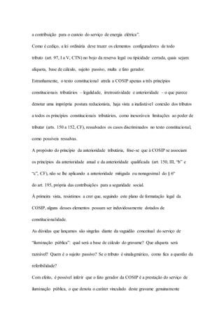 a contribuição para o custeio do serviço de energia elétrica”. 
Como é cediço, a lei ordinária deve trazer os elementos configuradores de todo 
tributo (art. 97, I a V, CTN) no bojo da reserva legal ou tipicidade cerrada, quais sejam: 
alíquota, base de cálculo, sujeito passivo, multa e fato gerador. 
Estranhamente, o texto constitucional atrela a COSIP apenas a três princípios 
constitucionais tributários – legalidade, irretroatividade e anterioridade – o que parece 
denotar uma imprópria postura reducionista, haja vista a inafastável conexão dos tributos 
a todos os princípios constitucionais tributários, como inexoráveis limitações ao poder de 
tributar (arts. 150 a 152, CF), ressalvados os casos discriminados no texto constitucional, 
como possíveis ressalvas. 
A propósito do princípio da anterioridade tributária, frise-se que à COSIP se associam 
os princípios da anterioridade anual e da anterioridade qualificada (art. 150, III, “b” e 
“c”, CF), não se lhe aplicando a anterioridade mitigada ou nonagesimal do § 6º 
do art. 195, própria das contribuições para a seguridade social. 
À primeira vista, resistimos a crer que, seguindo este plano de formatação legal da 
COSIP, alguns desses elementos possam ser induvidosamente dotados de 
constitucionalidade. 
As dúvidas que lançamos são singelas diante da vaguidão conceitual do serviço de 
“iluminação pública”: qual será a base de cálculo do gravame? Que alíquota será 
razoável? Quem é o sujeito passivo? Se o tributo é sinalagmático, como fica a questão da 
referibilidade? 
Com efeito, é possível inferir que o fato gerador da COSIP é a prestação do serviço de 
iluminação pública, o que denota o caráter vinculado deste gravame genuinamente 
 