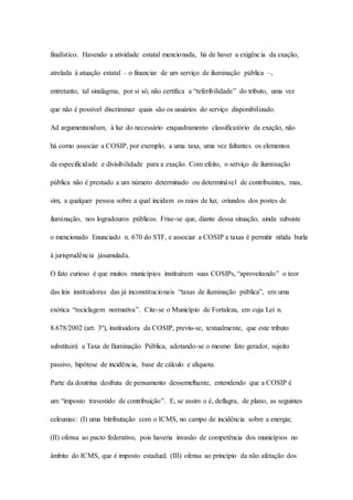 finalístico. Havendo a atividade estatal mencionada, há de haver a exigênc ia da exação, 
atrelada à atuação estatal – o financiar de um serviço de iluminação pública –, 
entretanto, tal sinalagma, por si só, não certifica a “referibilidade” do tributo, uma vez 
que não é possível discriminar quais são os usuários do serviço disponibilizado. 
Ad argumentandum, à luz do necessário enquadramento classificatório da exação, não 
há como associar a COSIP, por exemplo, a uma taxa, uma vez faltantes os elementos 
da especificidade e divisibilidade para a exação. Com efeito, o serviço de iluminação 
pública não é prestado a um número determinado ou determinável de contribuintes, mas, 
sim, a qualquer pessoa sobre a qual incidam os raios de luz, oriundos dos postes de 
iluminação, nos logradouros públicos. Frise-se que, diante dessa situação, ainda subsiste 
o mencionado Enunciado n. 670 do STF, e associar a COSIP a taxas é permitir nítida burla 
à jurisprudência jásumulada. 
O fato curioso é que muitos municípios instituíram suas COSIPs, “aproveitando” o teor 
das leis instituidoras das já inconstitucionais “taxas de iluminação pública”, em uma 
exótica “reciclagem normativa”. Cite-se o Município de Fortaleza, em cuja Lei n. 
8.678/2002 (art. 3º), instituidora da COSIP, previu-se, textualmente, que este tributo 
substituirá a Taxa de Iluminação Pública, adotando-se o mesmo fato gerador, sujeito 
passivo, hipótese de incidência, base de cálculo e alíquota. 
Parte da doutrina desfruta de pensamento dessemelhante, entendendo que a COSIP é 
um “imposto travestido de contribuição”. E, se assim o é, deflagra, de plano, as seguintes 
celeumas: (I) uma bitributação com o ICMS, no campo de incidência sobre a energia; 
(II) ofensa ao pacto federativo, pois haveria invasão de competência dos municípios no 
âmbito do ICMS, que é imposto estadual; (III) ofensa ao princípio da não afetação dos 
 