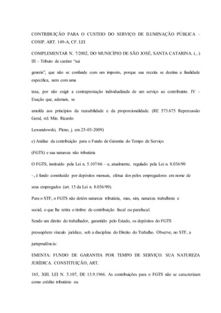 CONTRIBUIÇÃO PARA O CUSTEIO DO SERVIÇO DE ILUMINAÇÃO PÚBLICA – 
COSIP. ART. 149-A, CF. LEI 
COMPLEMENTAR N. 7/2002, DO MUNICÍPIO DE SÃO JOSÉ, SANTA CATARINA. (...) 
III – Tributo de caráter “sui 
generis”, que não se confunde com um imposto, porque sua receita se destina a finalidade 
específica, nem com uma 
taxa, por não exigir a contraprestação individualizada de um serviço ao contribuinte. IV – 
Exação que, ademais, se 
amolda aos princípios da razoabilidade e da proporcionalidade. (RE 573.675 Repercussão 
Geral, rel. Min. Ricardo 
Lewandowski, Pleno, j. em 25-03-2009) 
c) Análise da contribuição para o Fundo de Garantia do Tempo de Serviço 
(FGTS) e sua natureza não tributária 
O FGTS, instituído pela Lei n. 5.107/66 – e, atualmente, regulado pela Lei n. 8.036/90 
–, é fundo constituído por depósitos mensais, efetua dos pelos empregadores em nome de 
seus empregados (art. 15 da Lei n. 8.036/90). 
Para o STF, o FGTS não detém natureza tributária, mas, sim, natureza trabalhista e 
social, o que lhe retira o timbre de contribuição fiscal ou parafiscal. 
Sendo um direito do trabalhador, garantido pelo Estado, os depósitos do FGTS 
pressupõem vínculo jurídico, sob a disciplina do Direito do Trabalho. Observe, no STF, a 
jurisprudência: 
EMENTA: FUNDO DE GARANTIA POR TEMPO DE SERVIÇO. SUA NATUREZA 
JURÍDICA. CONSTITUIÇÃO, ART. 
165, XIII. LEI N. 5.107, DE 13.9.1966. As contribuições para o FGTS não se caracterizam 
como crédito tributário ou 
 