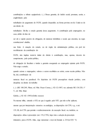 contribuições a tributo equiparáveis. (...) Dessa garantia, de índole social, promana, assim, a 
exigibilidade pelo 
trabalhador do pagamento do FGTS, quando despedido, na forma prevista em lei. Cuida-se de 
um direito do 
trabalhador. Dá-lhe o estado garantia desse pagamento. A contribuição pelo empregador, no 
caso, deflui do fato de 
ser ele o sujeito passivo da obrigação, de natureza trabalhista e social, que encontra, na regra 
constitucional aludida, 
sua fonte. A atuação do estado, ou de órgão da administração pública, em prol do 
recolhimento da contribuição do 
FGTS, não implica torná-lo titular do direito à contribuição, mas, apenas, decorre do 
cumprimento, pelo poder público, 
de obrigação de fiscalizar e tutelar a garantia assegurada ao empregado optante pelo FGTS. 
Não exige o estado, 
quando aciona o empregador, valores a serem recolhidos ao erário, como receita pública. Não 
há, daí, contribuição de 
natureza fiscal ou parafiscal. Os depósitos do FGTS pressupõem vínculo jurídico, com 
disciplina no direito do trabalho 
(...). (RE 100.249, Pleno, rel. Min. Oscar Correa, j. 02-12-1987; ver, ademais: RE 134.328, 1ª 
T., rel. Min. Ilmar 
Galvão, j. 02 -02 -1993) (Grifos nossos) 
Na mesma trilha, entende o STJ, no que é seguido pelo STF, que não se lhe aplicam, 
mesmo que por interpretação extensiva ou analógica, as disposições do CTN, v.g., o art. 
135, III, do CTN, que permite o redirecionamento de execução fiscal, ou, também, as 
disposições afetas à prescrição (art. 174, CTN), haja vista a adoção da prescrição 
trintenária para o FGTS. Aliás, urge mencionar o teor da Súmula n. 210 do STJ: “A 
 